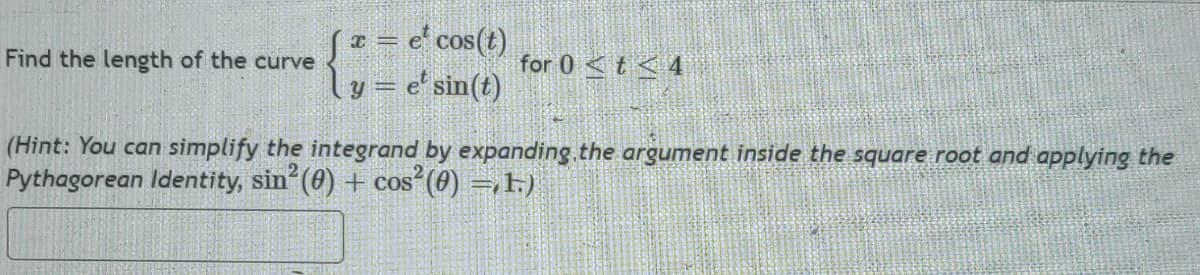 Find the length of the curve
[x = e² cos(t)
y = e sin(t)
for 0 < t < 4
(Hint: You can simplify the integrand by expanding the argument inside the square root and applying the
Pythagorean Identity, sin² (0) + cos² (0) =,1.)