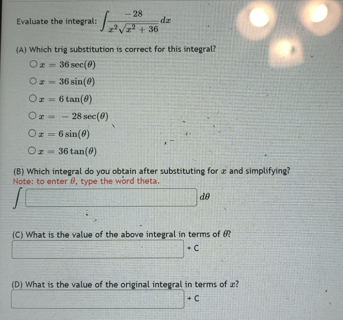 Evaluate the integral:
Ox=
X=
28
√₂²√2² + 36
(A) Which trig substitution is correct for this integral?
Ox= 36 sec (0)
○ x = 36 sin(0)
0x = 6 tan (0)
-
28 sec(0)
O x = 6 sin(0)
○ x = 36 tan(0)
dx
41
(B) Which integral do you obtain after substituting for x and simplifying?
Note: to enter 0, type the word theta.
de
(C) What is the value of the above integral in terms of 0?
+ C
(D) What is the value of the original integral in terms of ?
+ C