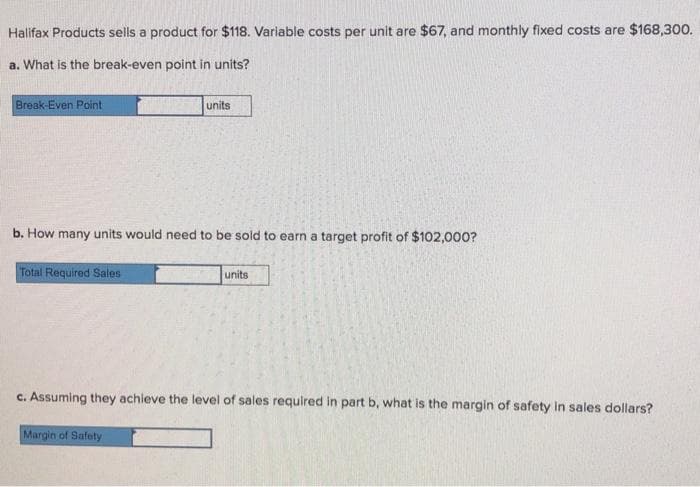 Halifax Products sells a product for $118. Variable costs per unit are $67, and monthly fixed costs are $168,300.
a. What is the break-even point in units?
Break-Even Point
units
b. How many units would need to be sold to earn a target profit of $102,000?
Total Required Sales
units
c. Assuming they achieve the level of sales required in part b, what is the margin of safety in sales dollars?
Margin of Safety
