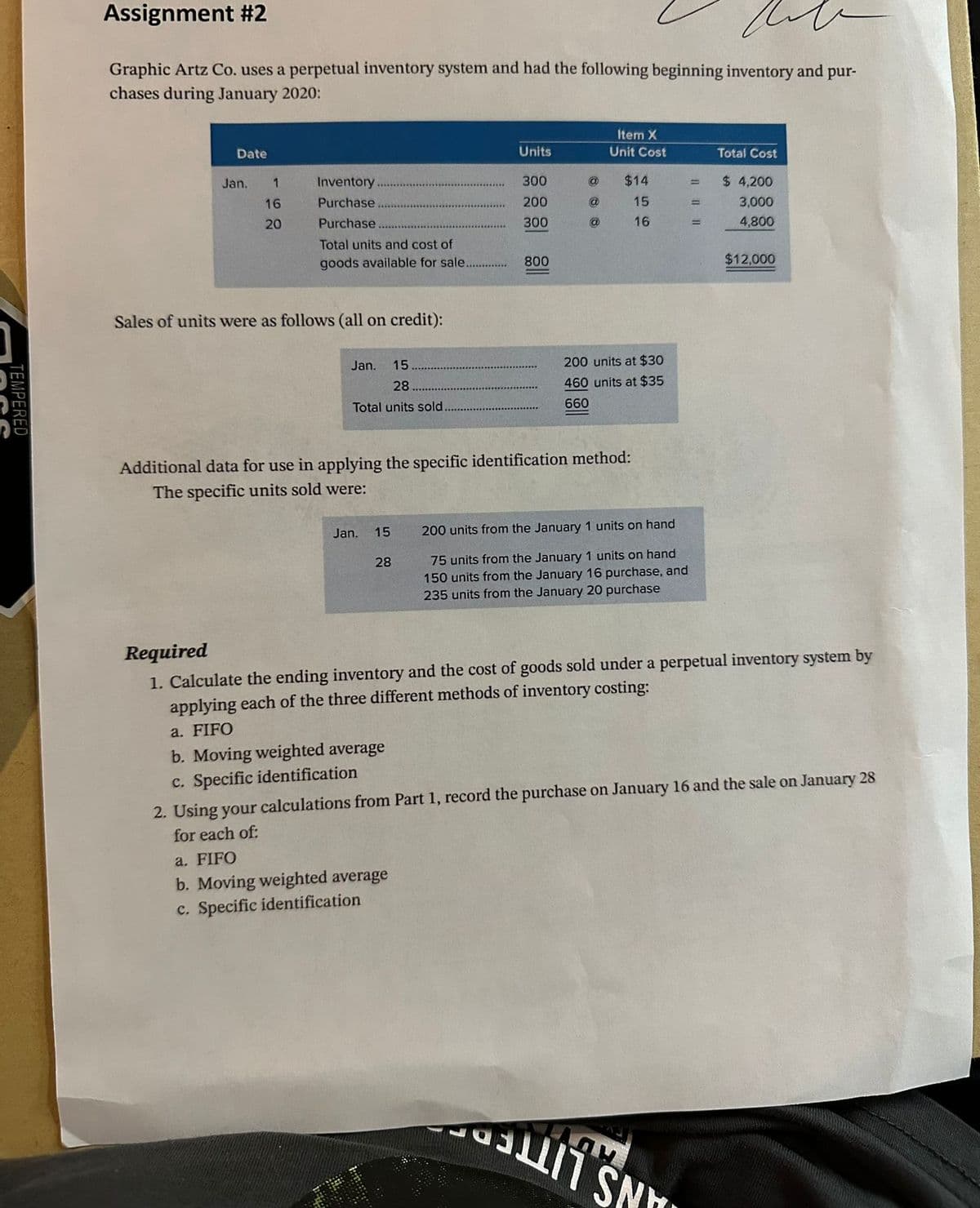 TEMPERED
Assignment #2
Graphic Artz Co. uses a perpetual inventory system and had the following beginning inventory and pur-
chases during January 2020:
Date
Jan.
1
16
20
Inventory
Purchase
Purchase.
Total units and cost of
goods available for sale.....
Sales of units were as follows (all on credit):
Jan.
15
28
Total units sold.
Jan.
15
28
Units
300
200
300
800
a. FIFO
b. Moving weighted average
c. Specific identification
@
@
Additional data for use in applying the specific identification method:
The specific units sold were:
Item X
Unit Cost
$14
15
16
200 units at $30
460 units at $35
660
200 units from the January 1 units on hand
75 units from the January 1 units on hand
150 units from the January 16 purchase, and
235 units from the January 20 purchase
=
=
ஃப்ரீ SN
Total Cost
$ 4,200
3,000
4,800
Required
1. Calculate the ending inventory and the cost of goods sold under a perpetual inventory system by
applying each of the three different methods of inventory costing:
a. FIFO
b. Moving weighted average
c. Specific identification
$12,000
2. Using your calculations from Part 1, record the purchase on January 16 and the sale on January 28
for each of: