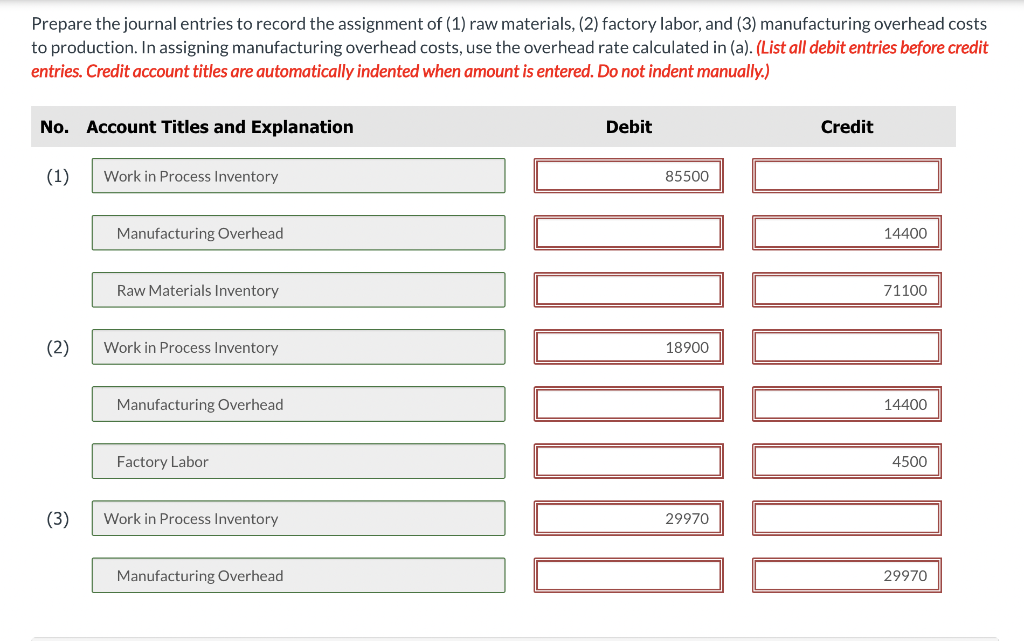 Prepare the journal entries to record the assignment of (1) raw materials, (2) factory labor, and (3) manufacturing overhead costs
to production. In assigning manufacturing overhead costs, use the overhead rate calculated in (a). (List all debit entries before credit
entries. Credit account titles are automatically indented when amount is entered. Do not indent manually.)
No. Account Titles and Explanation
(1)
(2)
(3)
Work in Process Inventory
Manufacturing Overhead
Raw Materials Inventory
Work in Process Inventory
Manufacturing Overhead
Factory Labor
Work in Process Inventory
Manufacturing Overhead
Debit
85500
10000
18900
29970
Credit
14400
71100
DHEDE
14400
4500
29970