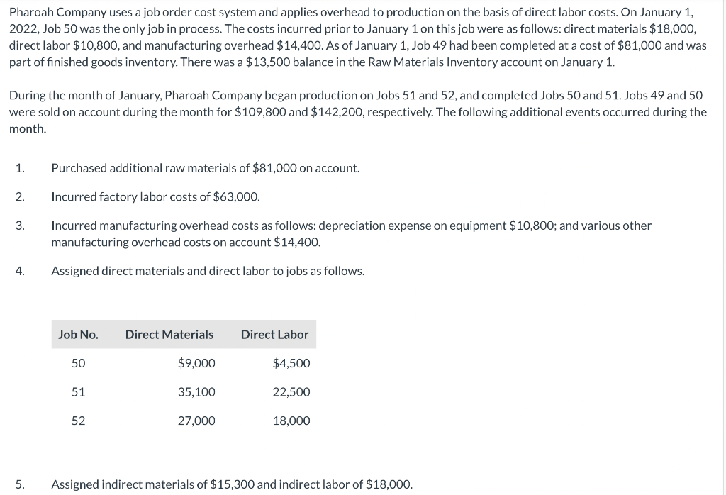 Pharoah Company uses a job order cost system and applies overhead to production on the basis of direct labor costs. On January 1,
2022, Job 50 was the only job in process. The costs incurred prior to January 1 on this job were as follows: direct materials $18,000,
direct labor $10,800, and manufacturing overhead $14,400. As of January 1, Job 49 had been completed at a cost of $81,000 and was
part of finished goods inventory. There was a $13,500 balance in the Raw Materials Inventory account on January 1.
During the month of January, Pharoah Company began production on Jobs 51 and 52, and completed Jobs 50 and 51. Jobs 49 and 50
were sold on account during the month for $109,800 and $142,200, respectively. The following additional events occurred during the
month.
1.
2.
3.
4.
5.
Purchased additional raw materials of $81,000 on account.
Incurred factory labor costs of $63,000.
Incurred manufacturing overhead costs as follows: depreciation expense on equipment $10,800; and various other
manufacturing overhead costs on account $14,400.
Assigned direct materials and direct labor to jobs as follows.
Job No.
50
51
52
Direct Materials
$9,000
35,100
27,000
Direct Labor
$4,500
22,500
18,000
Assigned indirect materials of $15,300 and indirect labor of $18,000.