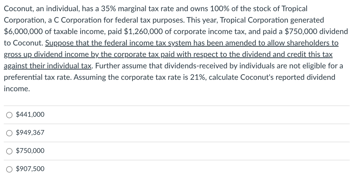 Coconut, an individual, has a 35% marginal tax rate and owns 100% of the stock of Tropical
Corporation, a C Corporation for federal tax purposes. This year, Tropical Corporation generated
$6,000,000 of taxable income, paid $1,260,000 of corporate income tax, and paid a $750,000 dividend
to Coconut. Suppose that the federal income tax system has been amended to allow shareholders to
gross up dividend income by the corporate tax paid with respect to the dividend and credit this tax
against their individual tax. Further assume that dividends-received by individuals are not eligible for a
preferential tax rate. Assuming the corporate tax rate is 21%, calculate Coconut's reported dividend
income.
$441,000
$949,367
$750,000
$907,500