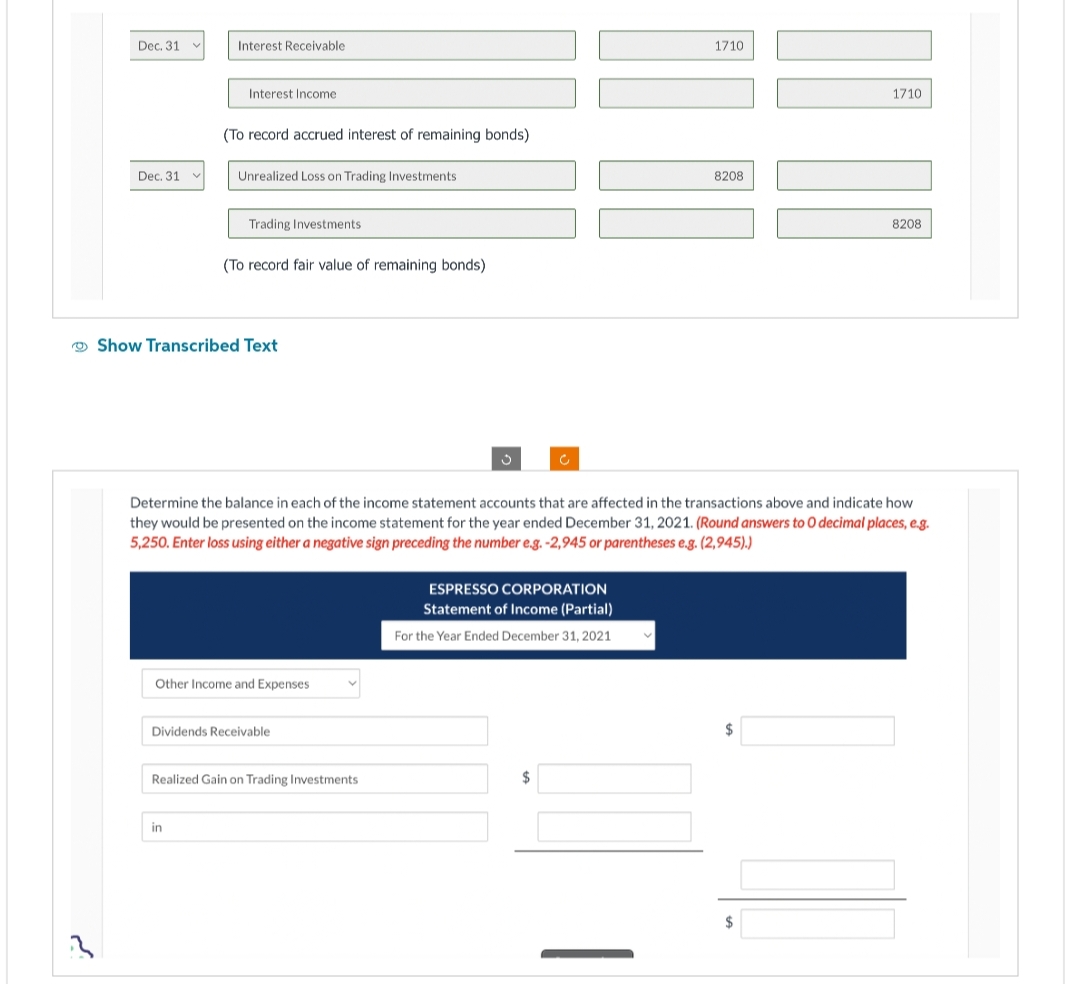 Dec. 31
Dec. 31
Interest Receivable
Interest Income
(To record accrued interest of remaining bonds)
Unrealized Loss on Trading Investments
Trading Investments
in
(To record fair value of remaining bonds)
Show Transcribed Text
Other Income and Expenses
Dividends Receivable
Realized Gain on Trading Investments
Determine the balance in each of the income statement accounts that are affected in the transactions above and indicate how
they would be presented on the income statement for the year ended December 31, 2021. (Round answers to O decimal places, e.g.
5,250. Enter loss using either a negative sign preceding the number e.g. -2,945 or parentheses e.g. (2,945).)
ESPRESSO CORPORATION
Statement of Income (Partial)
For the Year Ended December 31, 2021
1710
$
8208
1710
$
8208