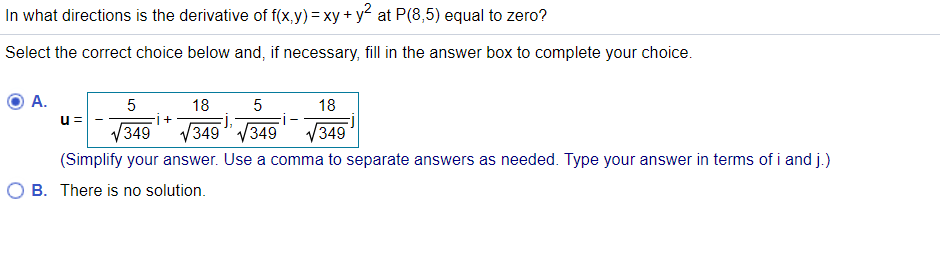 In what directions is the derivative of f(x,y)= xy + y2 at P(8,5) equal to zero?
Select the correct choice below and, if necessary, fill in the answer box to complete your choice.
А.
5
18
5
18
u =
V349" V349" V349
(Simplify your answer. Use a comma to separate answers as needed. Type your answer in terms of i and j.)
V349
B. There is no solution.
