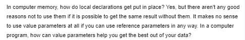 In computer memory, how do local declarations get put in place? Yes, but there aren't any good
reasons not to use them if it is possible to get the same result without them. It makes no sense
to use value parameters at all if you can use reference parameters in any way. In a computer
program, how can value parameters help you get the best out of your data?
