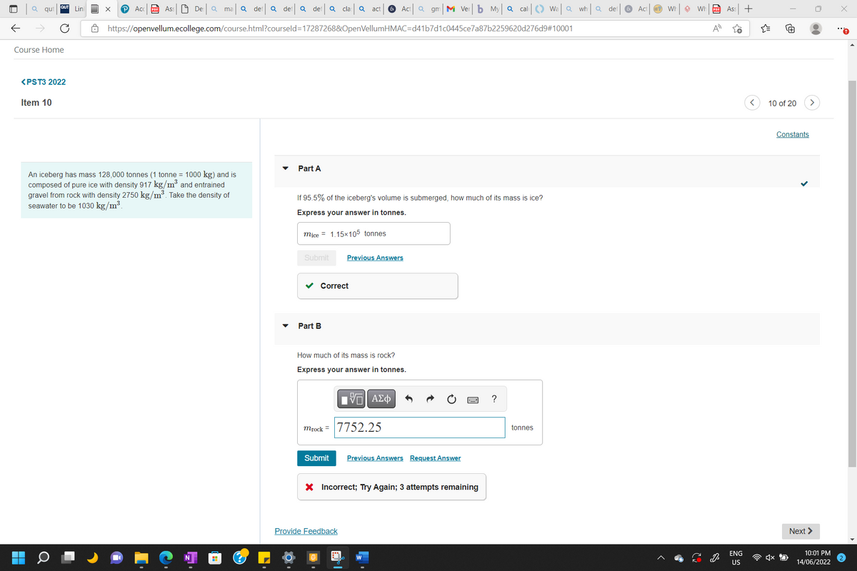 Lin
(2
Q qut
←
Course Home
<PST3 2022
Item 10
An iceberg has mass 128,000 tonnes (1 tonne = 1000 kg) and is
composed of pure ice with density 917 kg/m³ and entrained
gravel from rock with density 2750 kg/m³. Take the density of
seawater to be 1030 kg/m³.
X Acc Ass De: Q_ma|Q def| Q def| a def
cla Q act G Act Q gm M Verb My Q cal
Wala wha
Q
https://openvellum.ecollege.com/course.html?courseld=17287268&OpenVellumHMAC=d41b7d1c0445ce7a87b2259620d276d9#10001
Part A
If 95.5% of the iceberg's volume is submerged, how much of its mass is ice?
Express your answer in tonnes.
mice = 1.15x105 tonnes
Submit
?
H
Previous Answers
Part B
How much of its mass is rock?
Express your answer in tonnes.
ΨΕΙ ΑΣΦ
mrock 7752.25
Submit
Previous Answers Request Answer
X Incorrect; Try Again; 3 attempts remaining
Correct
Provide Feedback
tonnes
def
Act
W ◆ Wh
A
Ass
ENG
US
+
{
< 10 of 20
x
Constants
Next >
10:01 PM
14/06/2022