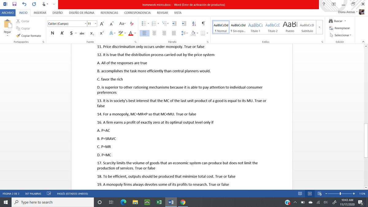homework micro.docx - Word (Error de activación de productos)
ARCHIVO
INICIO
INSERTAR
DISEÑO
DISEÑO DE PÁGINA
Diana Arenas -
REFERENCIAS
CORRESPONDENCIA
REVISAR
VISTA
X Cortar
A Buscar -
- |11 - A
Calibri (Cuerpo)
A
Aa- A
AaBbCcDd AaBbCcDd AaBbC AaBbCc AABI AaBbCcD
ab
Copiar
Sac Reemplazar
A- aby , A
1 Normal
1 Sin espa..
Título 1
Título 2
Puesto
Subtítulo
Pegar
N K
abe
X,
x²
Copiar formato
Seleccionar -
Portapapeles
Fuente
Párrafo
Estilos
Edición
11. Price discrimination only occurs under monopoly. True or false
12. It is true that the distribution process carried out by the price system
A. All of the responses are true
B. accomplishes the task more efficiently than central planners would.
C. favor the rich
D. is superior to other rationing mechanisms because it is able to pay attention to individual consumer
preferences
13. It is in society's best interest that the MC of the last unit product of a good is equal to its MU. True or
false
14. For a monopoly, MC=MR<P so that MC<MU. True or false
16. A firm earns a profit of exactly zero at its optimal output level only if
A. P=AC
B. P=SRAVC
C. P=MR
D. P=MC
17. Scarcity limits the volume of goods that an economic system can produce but does not limit the
production of services. True or false
18. To be efficient, outputs should be produced that minimize total cost. True or false
19. A monopoly firms always devotes some of its profits to research. True or false
PÁGINA 2 DE 2
INGLÉS (ESTADOS UNIDOS)
+
567 PALABRAS
113%
10:43 AM
0 Type here to search
11/17/2020
(9
