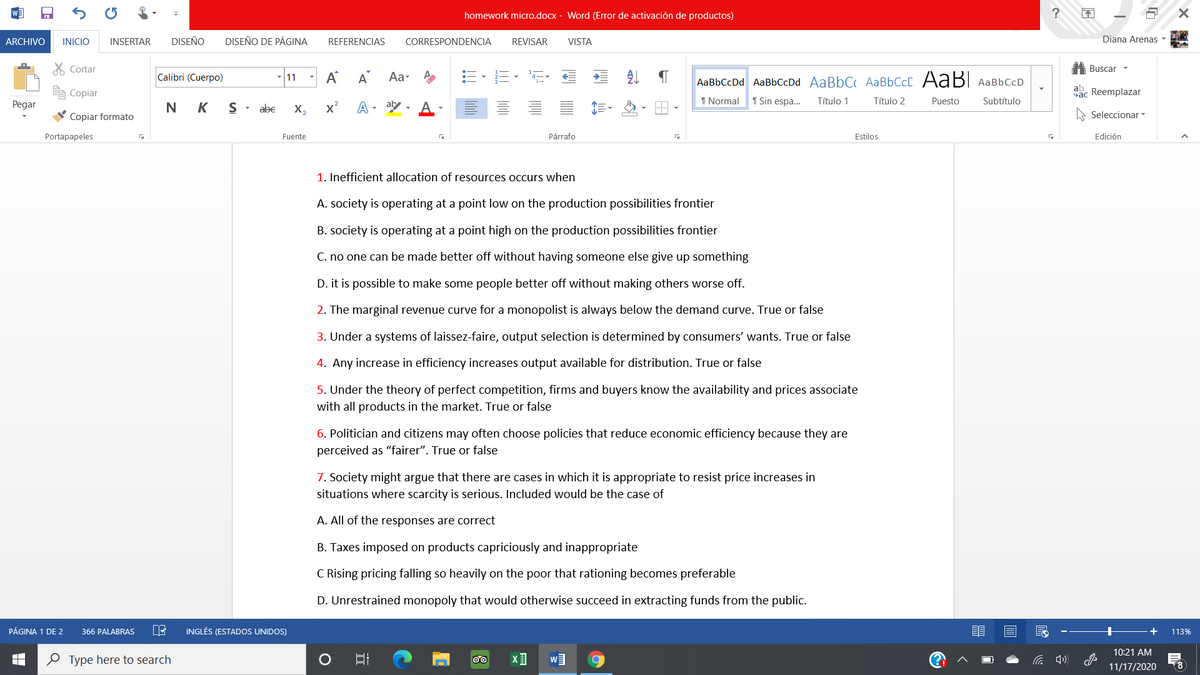 homework micro.docx - Word (Error de activación de productos)
ARCHIVO
INICIO
INSERTAR
DISEÑO
DISEÑO DE PÁGINA
CORRESPONDENCIA
Diana Arenas -
REFERENCIAS
REVISAR
VISTA
X Cortar
A Buscar -
-|11 - A
Calibri (Cuerpo)
A
Aa- A
AaBbCcDd AaBbCcDd AaBbC AaBbCcC AABI AaBbCcD
ab
Copiar
Sac Reemplazar
1 Normal
1 Sin espa.
Título 1
Título 2
Puesto
Subtítulo
Pegar
N K
abe
X,
x²
A - aby -
A
Copiar formato
Seleccionar -
Portapapeles
Fuente
Párrafo
Estilos
Edición
1. Inefficient allocation of resources occurs when
A. society is operating at a point low on the production possibilities frontier
B. society is operating at a point high on the production possibilities frontier
C. no one can be made better off without having someone else give up something
D. it is possible to make some people better off without making others worse off.
2. The marginal revenue curve for a monopolist is always below the demand curve. True or false
3. Under a systems of laissez-faire, output selection is determined by consumers' wants. True or false
4. Any increase in efficiency increases output available for distribution. True or false
5. Under the theory of perfect competition, firms and buyers know the availability and prices associate
with all products in the market. True or false
6. Politician and citizens may often choose policies that reduce economic efficiency because they are
perceived as “fairer". True or false
7. Society might argue that there are cases in which it is appropriate to resist price increases in
situations where scarcity is serious. Included would be the case of
A. All of the responses are correct
B. Taxes imposed on products capriciously and inappropriate
C Rising pricing falling so heavily on the poor that rationing becomes preferable
D. Unrestrained monopoly that would otherwise succeed in extracting funds from the public.
PÁGINA 1 DE 2
INGLÉS (ESTADOS UNIDOS)
+
366 PALABRAS
113%
10:21 AM
O Type here to search
11/17/2020
(8
