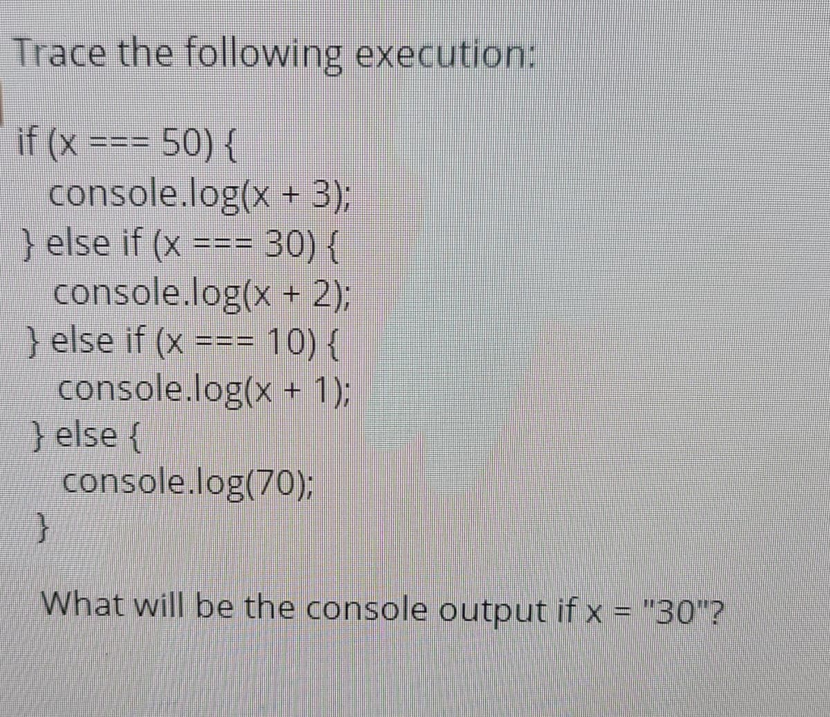 Trace the following execution:
if (x === 50) {
console.log(x + 3);
} else if (x === 30) {
console.log(x + 2);
}else if (x === 10) {
console.log(x + 1);
} else {
console.log(70);
What will be the console output if x = "30"?
