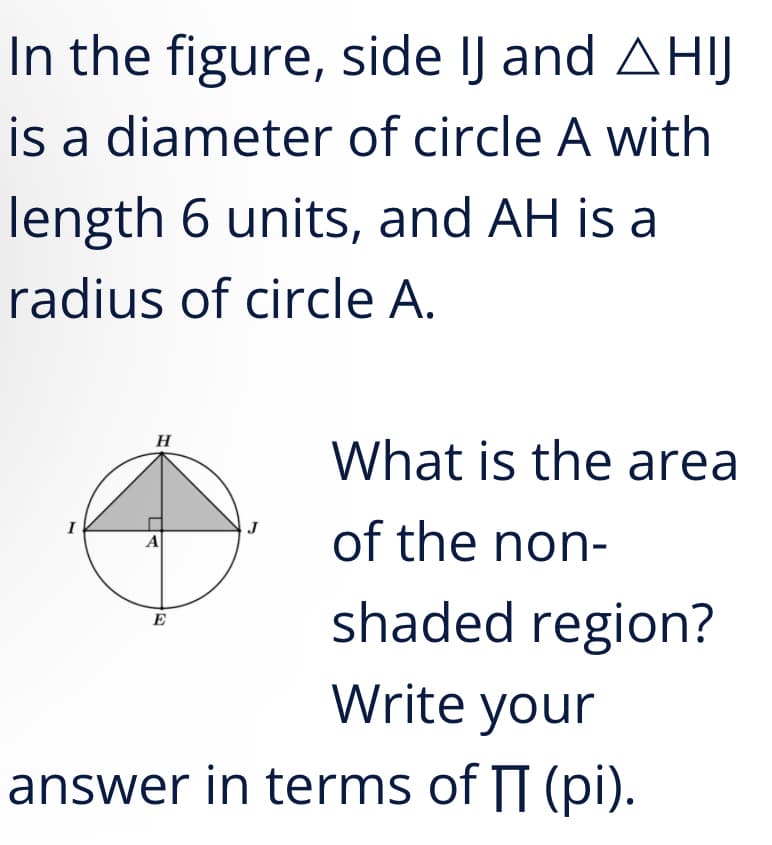 In the figure, side IJ and AHIJ
is a diameter of circle A with
length 6 units, and AH is a
radius of circle A.
What is the area
H
of the non-
I
J
A
shaded region?
E
Write your
answer in terms of T (pi).
