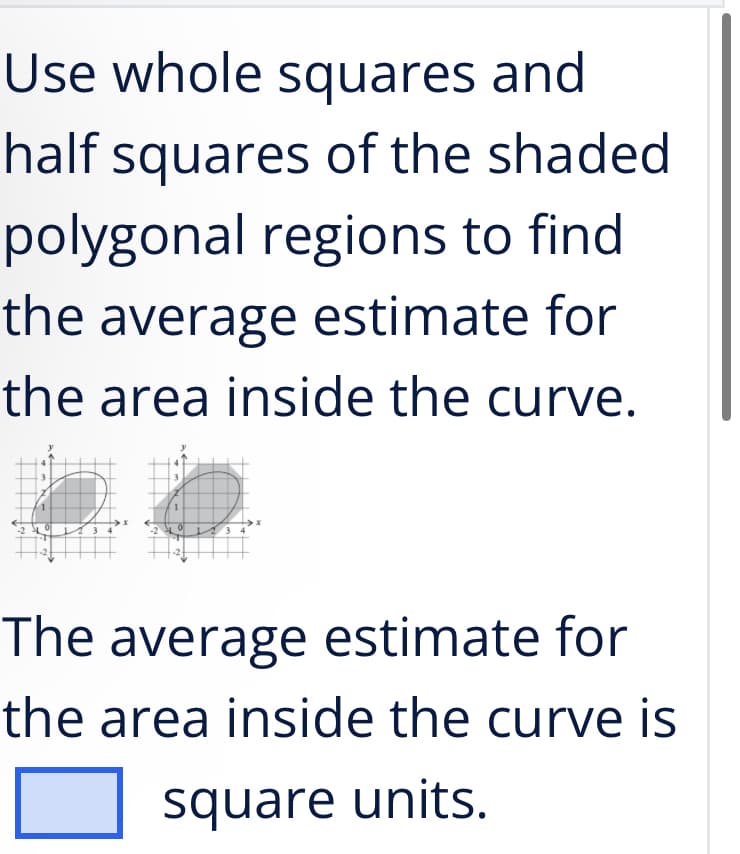 Use whole squares and
half squares of the shaded
polygonal regions to find
the average estimate for
the area inside the curve.
The average estimate for
the area inside the curve is
square units.
