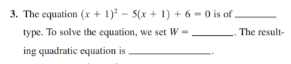 3. The equation (x + 1)² – 5(x + 1) + 6 = 0 is of ,
type. To solve the equation, we set W =
The result-
ing quadratic equation is
