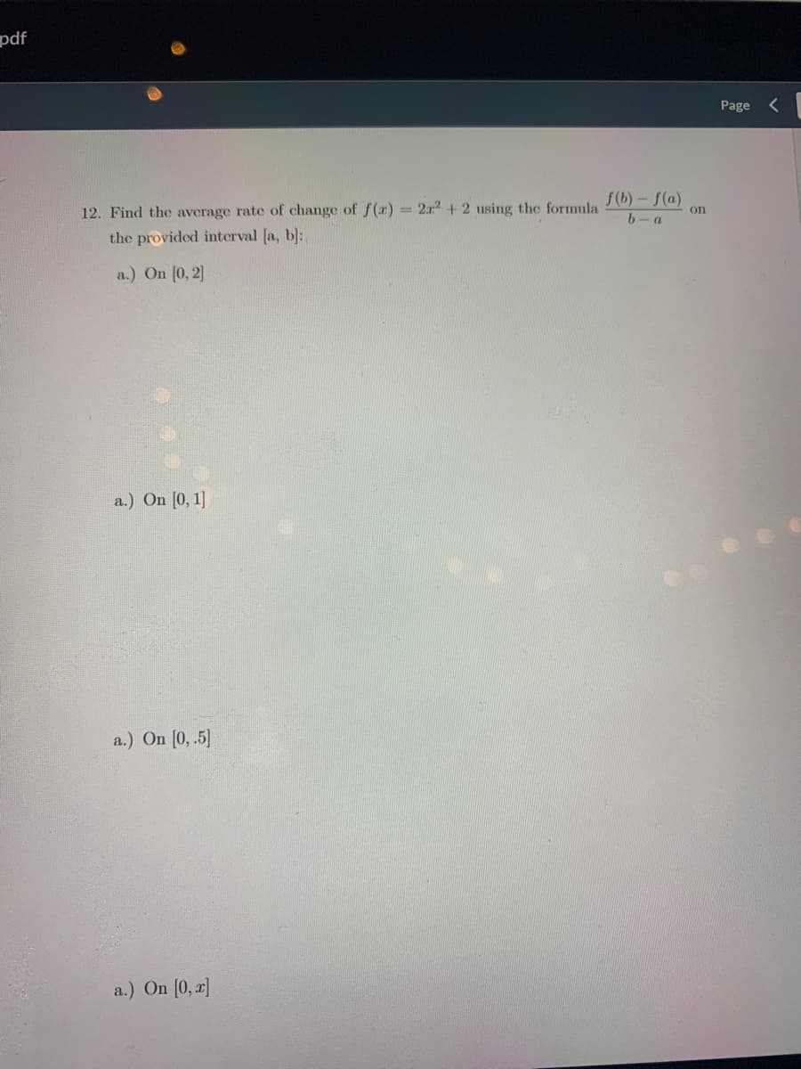 pdf
Page
f(b)- f(a)
12. Find the average rate of change of f (x) = 2x2 + 2 using the formula
on
b-a
the provided interval [a, b]:
a.) On [0, 2]
a.) On [0, 1]
a.) On (0, .5]
a.) On [0, r]
