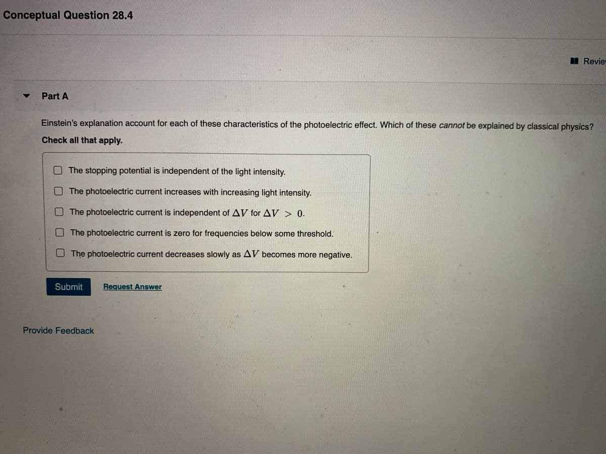 Conceptual Question 28.4
Revie
Part A
Einstein's explanation account for each of these characteristics of the photoelectric effect. Which of these cannot be explained by classical physics?
Check all that apply.
The stopping potential is independent of the light intensity.
The photoelectric current increases with increasing light intensity.
OThe photoelectric current is independent of AV for AV > 0.
The photoelectric current is zero for frequencies below some threshold.
The photoelectric current decreases slowly as AV becomes more negative.
Submit
Request Answer
Provide Feedback
