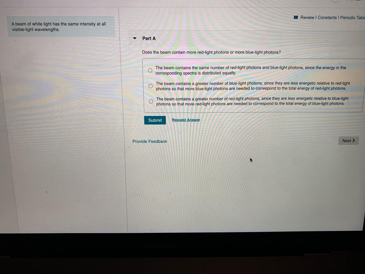 I Review I Constants I Periodic Table
A beam of white light has the same intensity at all
visible-light wavelengths.
Part A
Does the beam contain more red-light photons or more blue-light photons?
The beam contains the same number of red-light photons and blue-light photons, since the energy in the
corresponding spectra is distributed equally.
The beam contains a greater number of blue-light photons, since they are less energetic relative to red-light
photons so that more blue-light photons are needed to correspond to the total energy of red-light photons.
The beam contains a greater number of red-light photons, since they are less energetic relative to blue-light
photons so that more red-light photons are needed to correspond to the total energy of blue-light photons.
Submit
Request Answer
Provide Feedback
Next >
MacBook Air
