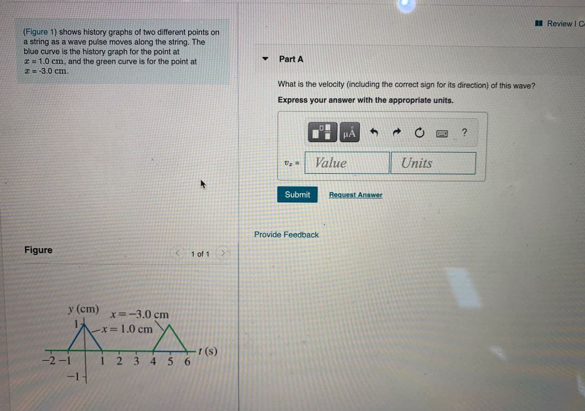 Review I C
(Figure 1) shows history graphs of two different points on
a string as a wave pulse moves along the string. The
blue curve is the history graph for the point at
x = 1.0 cm, and the green curve is for the point at
x = -3.0 cm.
Part A
%3D
What is the velocity (including the correct sign for its direction) of this wave?
Express your answer with the appropriate units.
Value
Units
Vx =
Submit
Request Answer
Provide Feedback
Figure
1 of 1
y (cm)
x=-3.0 cm
x 1.0 cm
(s)
-2-1
1234 56
-1-
