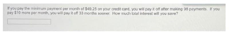 If you pay the minimum payment per month of $49.25 on your credit card, you will pay it off after making 98 payments. If you
pay $10 more per month, you will pay it off 33 months sooner. How much total interest will you save?
