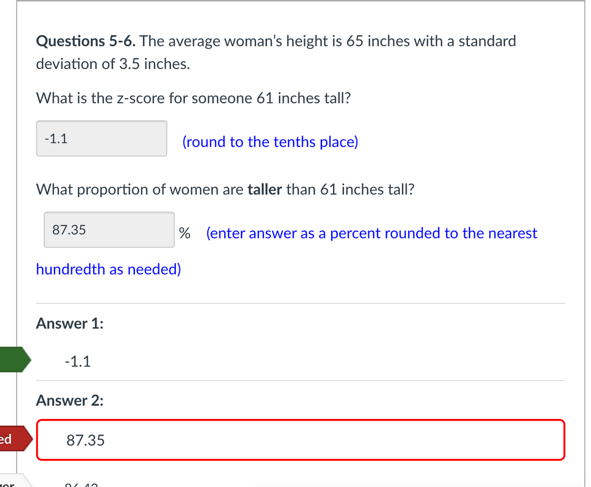 Questions 5-6. The average woman's height is 65 inches with a standard
deviation of 3.5 inches.
What is the z-score for someone 61 inches tall?
-1.1
(round to the tenths place)
What proportion of women are taller than 61 inches tall?
87.35
% (enter answer as a percent rounded to the nearest
hundredth as needed)
Answer 1:
-1.1
Answer 2:
ed
87.35
or
