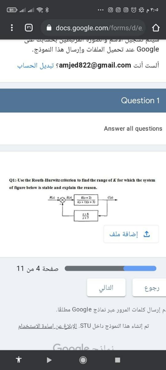 ل اء 91
۵ ۳:۰ م %
docs.google.com/forms/d/e.
سیند سجیيل ا2 س والصوره المربصین بحسابت عی
Google عند تحميل الملفات وإرسال هذا النموذج.
ألست أنت amjed822@gmail.com؟ تبديل الحساب
Question 1
Answer all questions
Q1: Use the Routh-Hurwitz criterion to find the range of K for which the system
of figure below is stable and explain the reason.
K(s + 2)
(s + IXs + 3)
Rs) +a Es)
Cs)
إضافة ملف
صفحة 4 من 1 1
التالي
رجوع
دم إرسال كلمات المرور عبر نماذج Go ogle مطلقا.
تم إنشاء هذا النموذج داخل STU. الإبلاغ عين إساءة الاستخدام
Google
