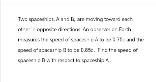 Two spaceships, A and B, are moving toward each
other in opposite directions. An observer on Earth
measures the speed of spaceship A to be 0.75c and the
speed of spaceship B to be 0.85c. Find the speed of
spaceship B with respect to spaceship A.