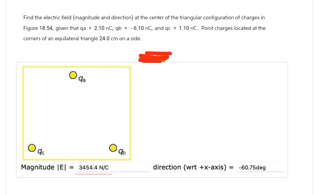 Find the electric field (magnitude and direction) at the center of the triangular configuration of charges in
Figure 18.54, given that qa = 2.10 nC, qb= -6.10 nC, and qc = 1.10 nC. Point charges located at the
corners of an equilateral triangle 24.0 cm on a side.
Magnitude |E| = 3454.4 N/C
qb
direction (wrt +x-axis) = -60.75deg