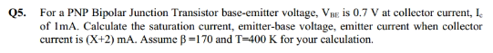 Q5. For a PNP Bipolar Junction Transistor base-emitter voltage, VBE is 0.7 V at collector current, I
of ImA. Calculate the saturation current, emitter-base voltage, emitter current when collector
current is (X+2) mA. Assume B=170 and T=400 K for your calculation.
