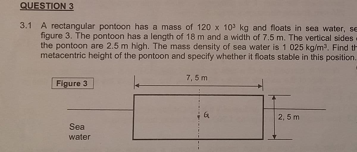 QUESTION 3
3.1 A rectangular pontoon has a mass of 120 x 103 kg and floats in sea water, se
figure 3. The pontoon has a length of 18 m and a width of 7.5 m. The vertical sides
the pontoon are 2.5 m high. The mass density of sea water is 1 025 kg/m³. Find th
metacentric height of the pontoon and specify whether it floats stable in this position.
Figure 3
Sea
water
7,5 m
G
2,5 m