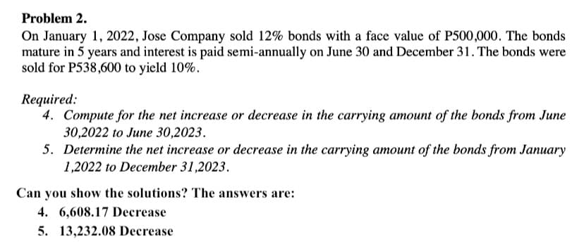 Problem 2.
On January 1, 2022, Jose Company sold 12% bonds with a face value of P500,000. The bonds
mature in 5 years and interest is paid semi-annually on June 30 and December 31. The bonds were
sold for P538,600 to yield 10%.
Required:
4. Compute for the net increase or decrease in the carrying amount of the bonds from June
30,2022 to June 30,2023.
5. Determine the net increase or decrease in the carrying amount of the bonds from January
1,2022 to December 31,2023.
Can you show the solutions? The answers are:
4. 6,608.17 Decrease
5. 13,232.08 Decrease