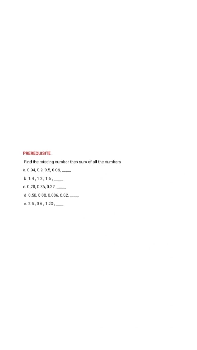 PREREQUISITE.
Find the missing number then sum of all the numbers
a. 0.04, 0.2, 0.5, 0.06,.
b. 14,12,16,
c. 0.28, 0.36, 0.22,
d. 0.58, 0.08, 0.006, 0.02,
e. 25,36,1 20,______