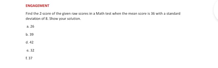 ENGAGEMENT
Find the Z-score of the given raw scores in a Math test when the mean score is 36 with a standard
deviation of 8. Show your solution.
a. 26
b. 39
d. 42
e. 32
f. 37