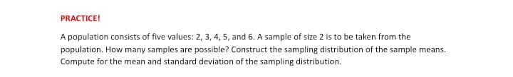 PRACTICE!
A population consists of five values: 2, 3, 4, 5, and 6. A sample of size 2 is to be taken from the
population. How many samples are possible? Construct the sampling distribution of the sample means.
Compute for the mean and standard deviation of the sampling distribution.