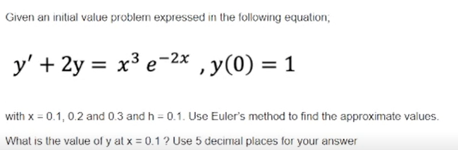 Given an initial value problem expressed in the following equation,
y' + 2y = x³ e-2x , y(0) =
= 1
with x = 0.1, 0.2 and 0.3 and h = 0.1. Use Euler's method to find the approximate values.
What is the value of y at x = 0.1 ? Use 5 decimal places for your answer