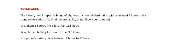 ASSIMILATION
The battery life of a specific brand of phone has a normal distribution with a mean of 7 hours and a
standard deviation of 2. Find the probability that: (Show your solution)
a. a phone's battery life is less than 13.5 hours.
b. a phone's battery life is more than 9.3 hours.
c. a phone's battery life is between 8 hours to 11 hours.