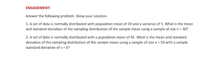 ENGAGEMENT:
Answer the following problem. Show your solution.
1. A set of data is normally distributed with population mean of 19 and a variance of 5. What is the mean
and standard deviation of the sampling distribution of the sample mean using a sample of size n = 30?
2. A set of data is normally distributed with a population mean of 45. What is the mean and standard
deviation of the sampling distribution of the sample mean using a sample of size n = 50 with a sample
standard deviation of s = 6?