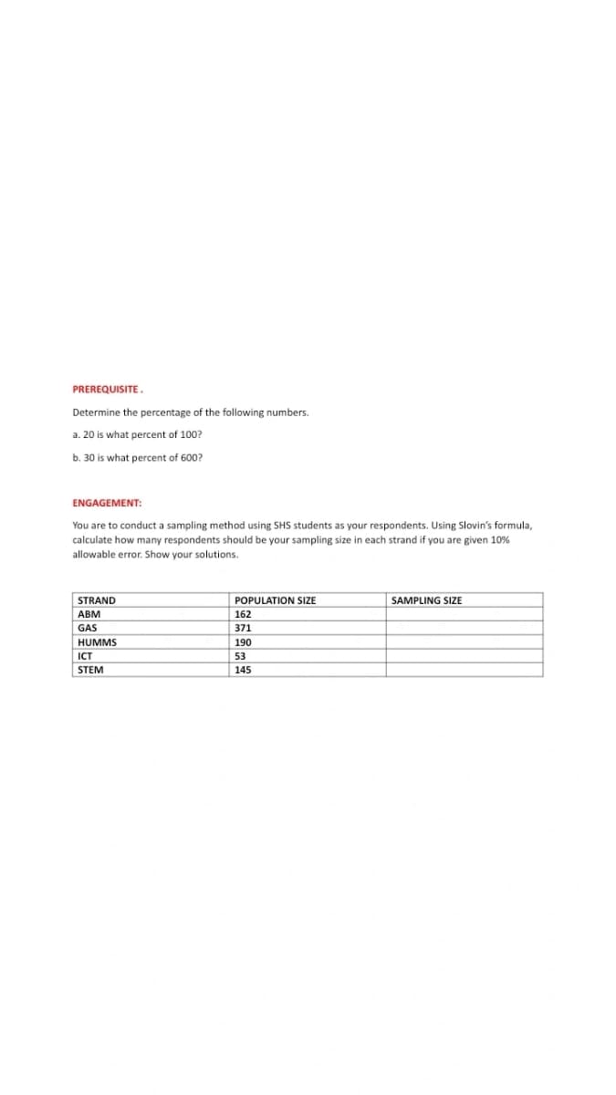 PREREQUISITE.
Determine the percentage of the following numbers.
a. 20 is what percent of 100?
b. 30 is what percent of 600?
ENGAGEMENT:
You are to conduct a sampling method using SHS students as your respondents. Using Slovin's formula,
calculate how many respondents should be your sampling size in each strand if you are given 10%
allowable error. Show your solutions.
STRAND
ABM
GAS
HUMMS
ICT
STEM
POPULATION SIZE
162
371
190
53
145
SAMPLING SIZE