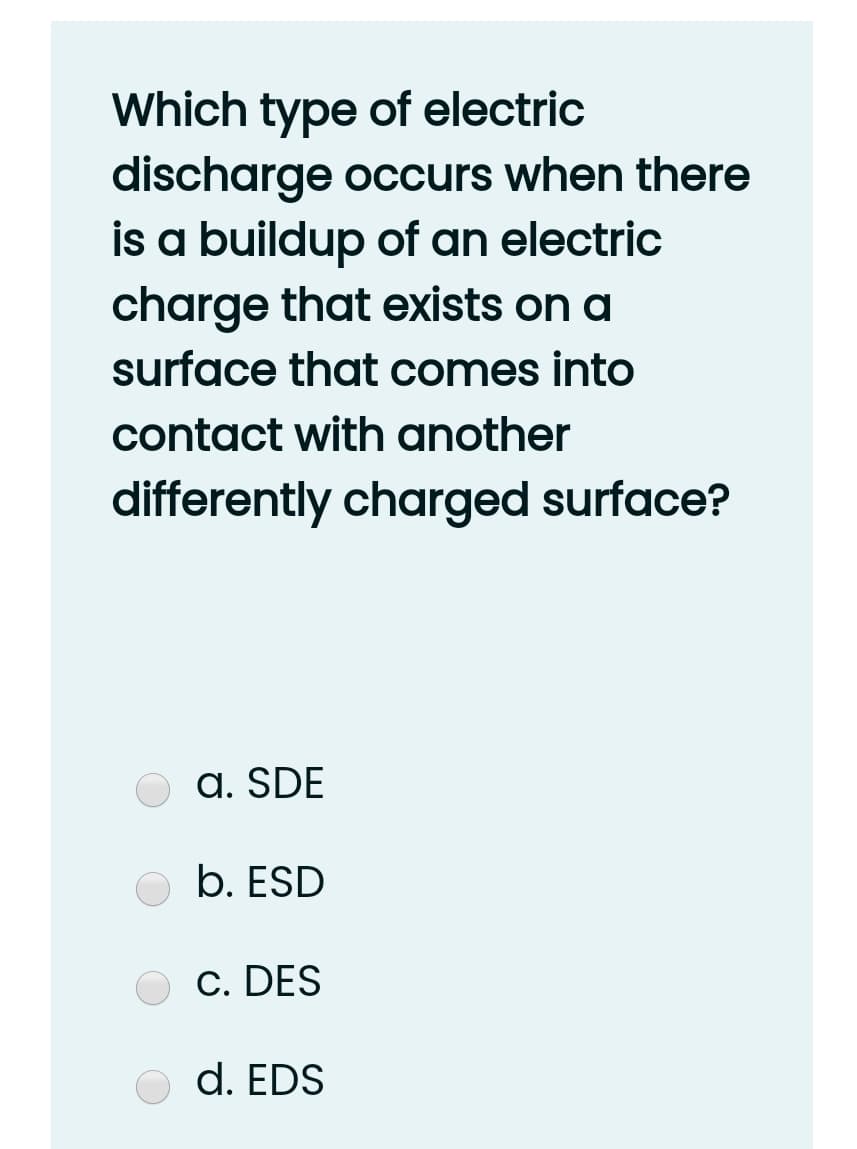 Which type of electric
discharge occurs when there
is a buildup of an electric
charge that exists on a
surface that comes into
contact with another
differently charged surface?
O a. SDE
b. ESD
c. DES
O d. EDS
