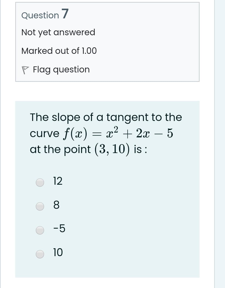 Question 7
Not yet answered
Marked out of 1.00
P Flag question
The slope of a tangent to the
curve f(x) = x² + 2x – 5
at the point (3, 10) is :
12
8.
-5
10
