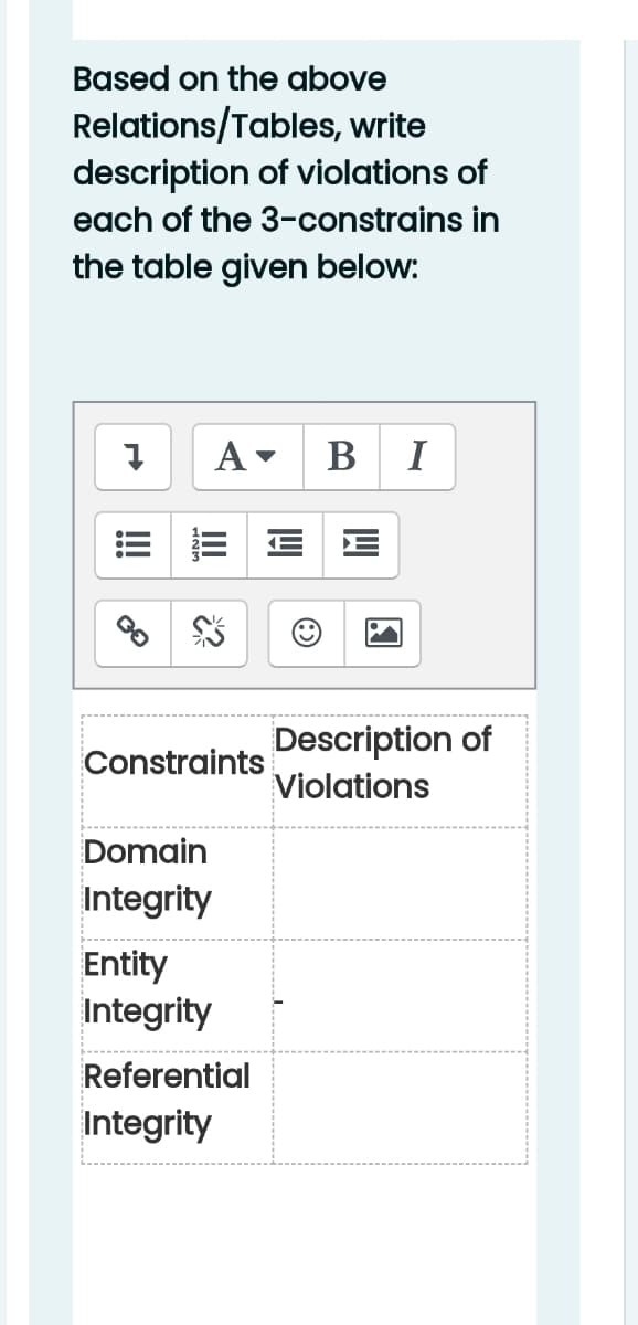 Based on the above
Relations/Tables, write
description of violations of
each of the 3-constrains in
the table given below:
B I
Description of
Violations
Constraints
Domain
Integrity
Entity
Integrity
Referential
Integrity
!
