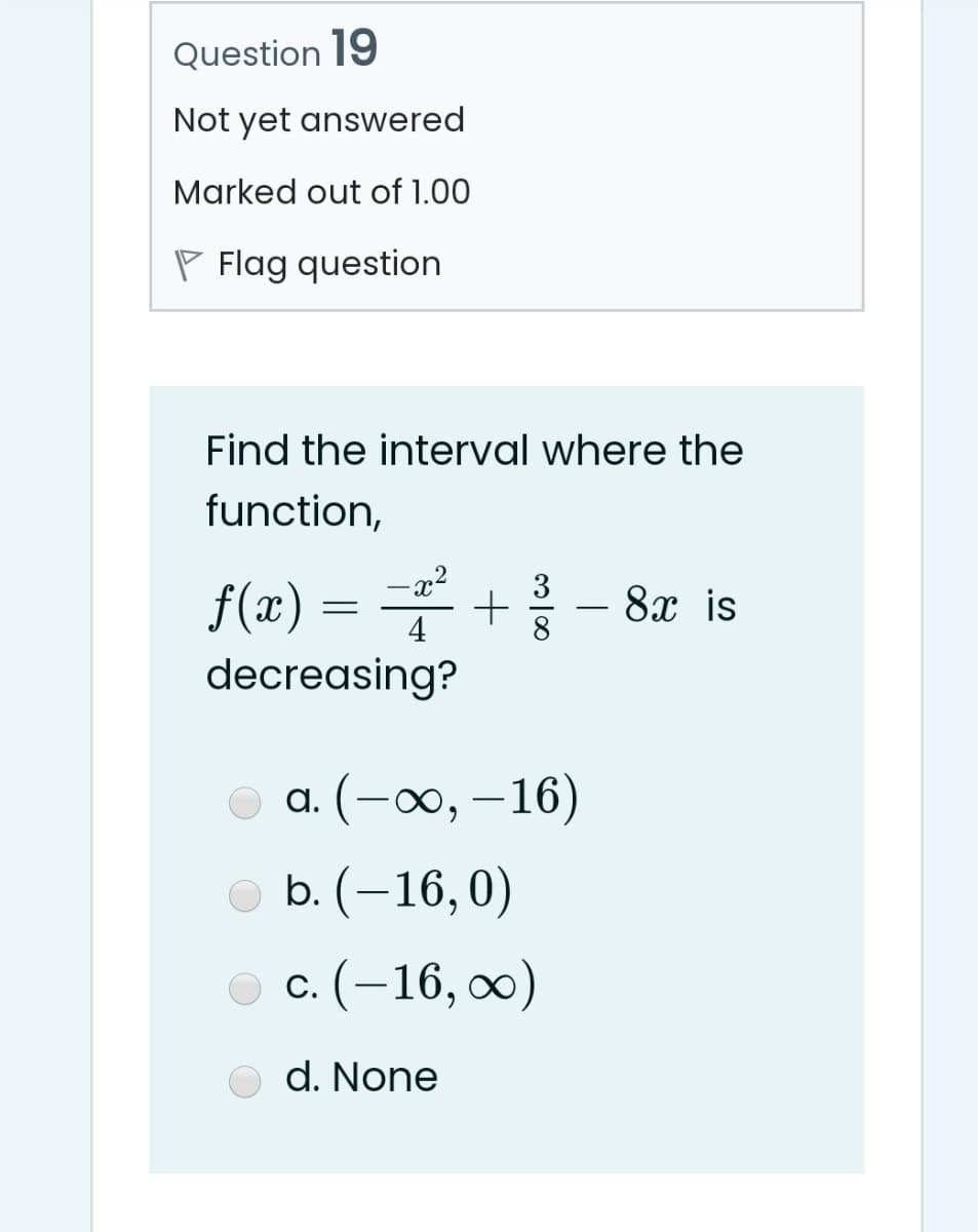 Question 19
Not yet answered
Marked out of 1.00
P Flag question
Find the interval where the
function,
x²
3
f(x) = +
8х is
4
decreasing?
а. (- о, —16)
|
oь. (-16, 0)
о с. (-16, о0)
d. None
