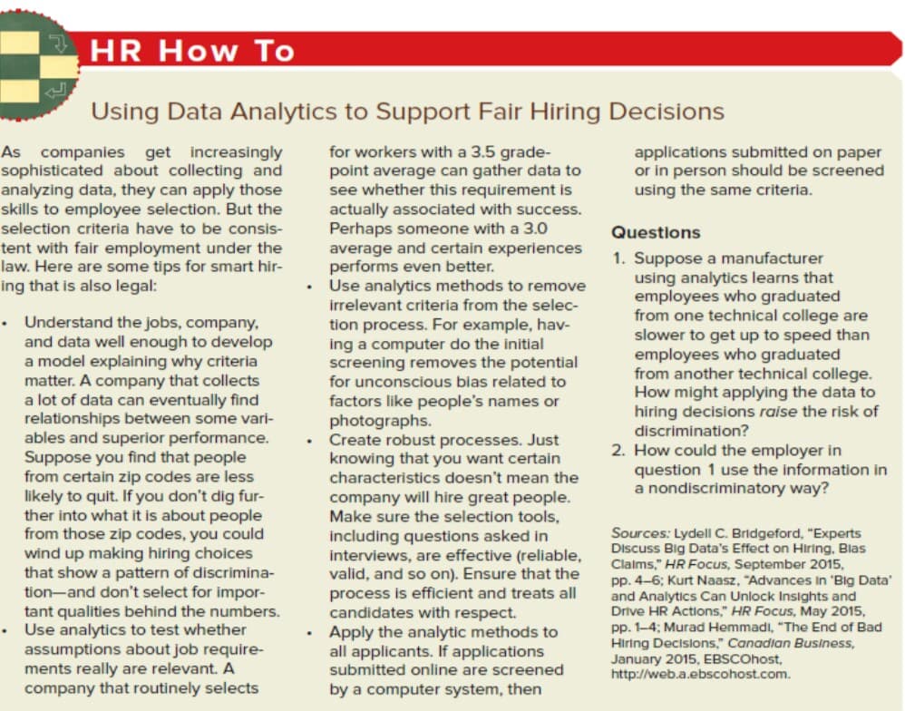 HR How To
Using Data Analytics to Support Fair Hiring Decisions
As companies get increasingly
sophisticated about collecting and
analyzing data, they can apply those
skills to employee selection. But the
selection criteria have to be consis-
for workers with a 3.5 grade-
point average can gather data to
see whether this requirement is
actually associated with success.
Perhaps someone with a 3.0
average and certain experiences
performs even better.
• Use analytics methods to remove
irrelevant criteria from the selec-
applications submitted on paper
or in person should be screened
using the same criteria.
Questions
tent with fair employment under the
law. Here are some tips for smart hir-
ing that is also legal:
1. Suppose a manufacturer
using analytics learns that
employees who graduated
from one technical college are
slower to get up to speed than
employees who graduated
from another technical college.
How might applying the data to
hiring decisions raise the risk of
discrimination?
• Understand the jobs, company,
and data well enough to develop
a model explaining why criteria
matter. A company that collects
a lot of data can eventually find
relationships betwe
ables and superior performance.
Suppose you find that people
from certain zip codes are less
likely to quit. If you don't dig fur-
ther into what it is about people
from those zip codes, you could
wind up making hiring choices
that show a pattern of discrimina-
tion-and don't select for impor-
tant qualities behind the numbers.
Use analytics to test whether
assumptions about job require-
ments really are relevant. A
company that routinely selects
tion process. For example, hav-
ing a computer do the initial
screening removes the potential
for unconscious bias related to
factors like people's names or
photographs.
Create robust processes. Just
knowing that you want certain
me vari-
2. How could the employer in
question 1 use the information in
a nondiscriminatory way?
characteristics doesn't mean the
company will hire great people.
Make sure the selection tools,
including questions asked in
interviews, are effective (reliable,
valid, and so on). Ensure that the
process is efficient and treats all
candidates with respect.
• Apply the analytic methods to
all applicants. If applications
submitted online are screened
Sources: LydellI C. Bridgeford, "Experts
Discuss Big Data's Effect on Hiring, Blas
Clalms," HR Focus, September 2015,
pp. 4-6; Kurt Naasz, "Advances In 'Big Data'
and Analytics Can Unlock Insights and
Drive HR Actions," HR Focus, May 2015,
pp. 1-4; Murad Hemmadi, "The End of Bad
Hiring Decisions," Canadian Business,
January 2015, EBSCOhost,
http://web.a.ebscohost.com.
by a computer system, then
