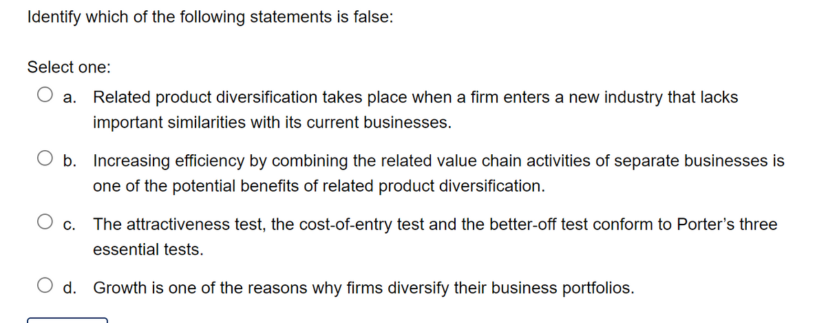 Identify which of the following statements is false:
Select one:
a. Related product diversification takes place when a firm enters a new industry that lacks
important similarities with its current businesses.
b. Increasing efficiency by combining the related value chain activities of separate businesses is
one of the potential benefits of related product diversification.
C. The attractiveness test, the cost-of-entry test and the better-off test conform to Porter's three
essential tests.
d. Growth is one of the reasons why firms diversify their business portfolios.