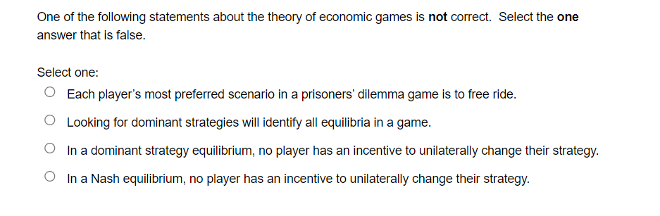 One of the following statements about the theory of economic games is not correct. Select the one
answer that is false.
Select one:
O Each player's most preferred scenario in a prisoners' dilemma game is to free ride.
O Looking for dominant strategies will identify all equilibria in a game.
In a dominant strategy equilibrium, no player has an incentive to unilaterally change their strategy.
O In a Nash equilibrium, no player has an incentive to unilaterally change their strategy.
