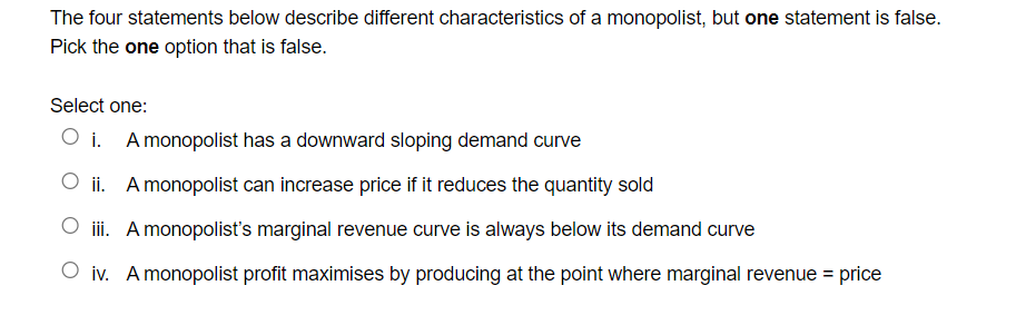 The four statements below describe different characteristics of a monopolist, but one statement is false.
Pick the one option that is false.
Select one:
O i. A monopolist has a downward sloping demand curve
O ii. A monopolist can increase price if it reduces the quantity sold
iii. A monopolist's marginal revenue curve is always below its demand curve
O iv. Amonopolist profit maximises by producing at the point where marginal revenue = price
