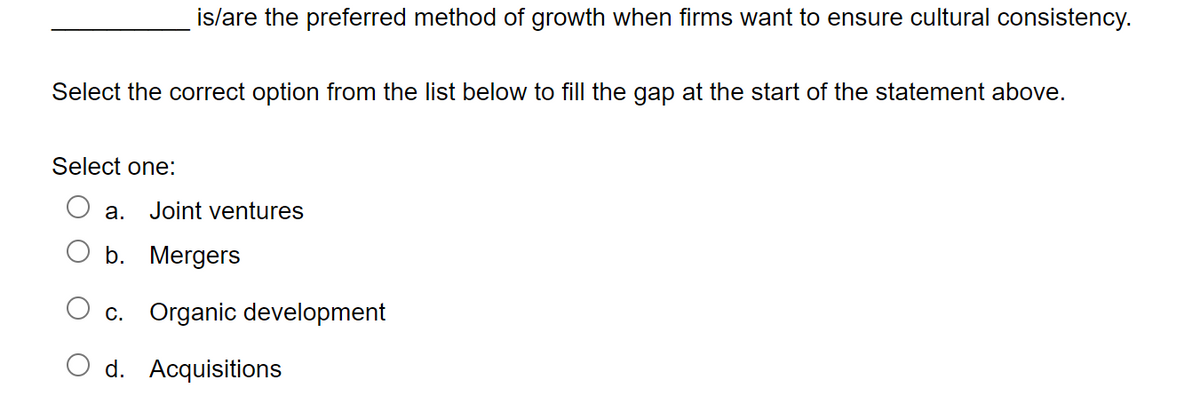 is/are the preferred method of growth when firms want to ensure cultural consistency.
Select the correct option from the list below to fill the gap at the start of the statement above.
Select one:
a. Joint ventures
b. Mergers
c. Organic development
d. Acquisitions