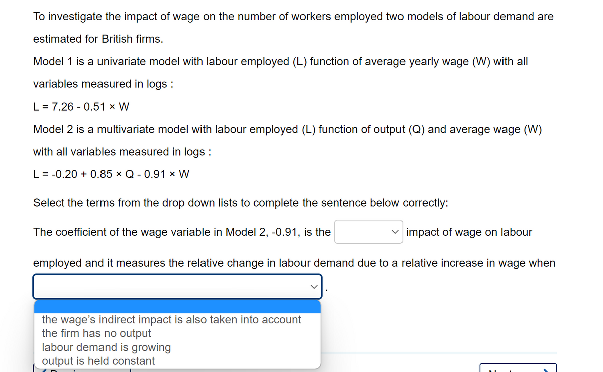 To investigate the impact of wage on the number of workers employed two models of labour demand are
estimated for British firms.
Model 1 is a univariate model with labour employed (L) function of average yearly wage (W) with all
variables measured in logs :
L = 7.26 -0.51 × W
Model 2 is a multivariate model with labour employed (L) function of output (Q) and average wage (W)
with all variables measured in logs :
L = -0.20 +0.85 × Q - 0.91 × W
Select the terms from the drop down lists to complete the sentence below correctly:
The coefficient of the wage variable in Model 2, -0.91, is the
✓impact of wage on labour
employed and it measures the relative change in labour demand due to a relative increase in wage when
the wage's indirect impact is also taken into account
the firm has no output
labour demand is growing
output is held constant