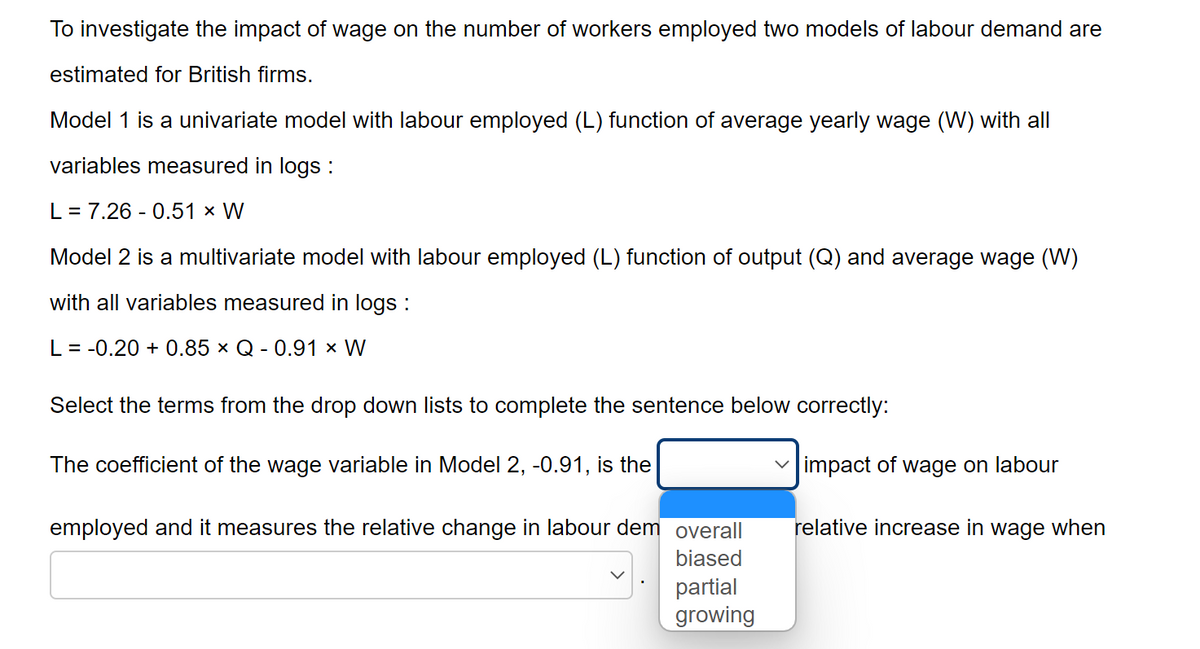 To investigate the impact of wage on the number of workers employed two models of labour demand are
estimated for British firms.
Model 1 is a univariate model with labour employed (L) function of average yearly wage (W) with all
variables measured in logs :
L = 7.26 -0.51 × W
Model 2 is a multivariate model with labour employed (L) function of output (Q) and average wage (W)
with all variables measured in logs :
L = -0.20 +0.85 × Q - 0.91 × W
Select the terms from the drop down lists to complete the sentence below correctly:
The coefficient of the wage variable in Model 2, -0.91, is the
employed and it measures the relative change in labour dem overall
biased
partial
growing
impact of wage on labour
relative increase in wage when