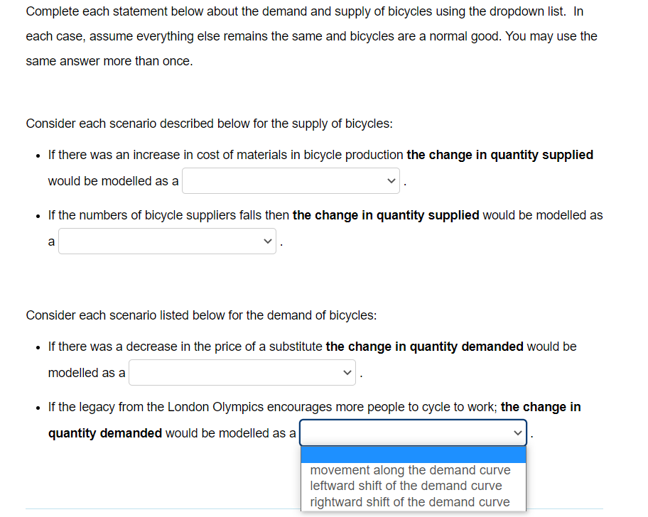 Complete each statement below about the demand and supply of bicycles using the dropdown list. In
each case, assume everything else remains the same and bicycles are a normal good. You may use the
same answer more than once.
Consider each scenario described below for the supply of bicycles:
• If there was an increase in cost of materials in bicycle production the change in quantity supplied
would be modelled as a
• If the numbers of bicycle suppliers falls then the change in quantity supplied would be modelled as
a
Consider each scenario listed below for the demand of bicycles:
• If there was a decrease in the price of a substitute the change in quantity demanded would be
modelled as a
• If the legacy from the London Olympics encourages more people to cycle to work; the change in
quantity demanded would be modelled as a
movement along the demand curve
leftward shift of the demand curve
rightward shift of the demand curve
