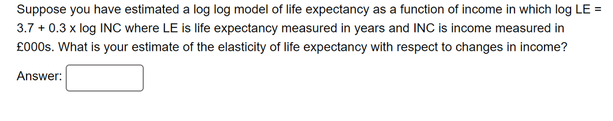 Suppose you have estimated a log log model of life expectancy as a function of income in which log LE =
3.7 + 0.3 x log INC where LE is life expectancy measured in years and INC is income measured in
£000s. What is your estimate of the elasticity of life expectancy with respect to changes in income?
Answer: