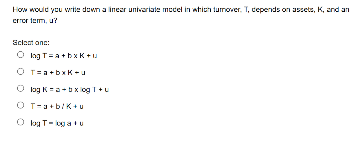 How would you write down a linear univariate model in which turnover, T, depends on assets, K, and an
error term, u?
Select one:
log T = a + bxK+u
T= a + bxK+u
log K = a + b x log T + u
T= a + b/K+u
log T = log a + u